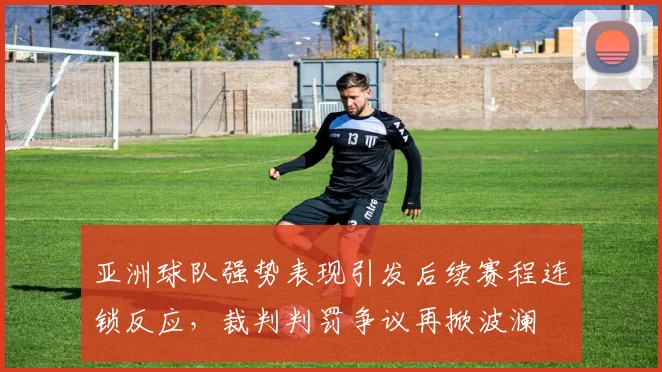 亚洲球队强势表现引发后续赛程连锁反应，裁判判罚争议再掀波澜