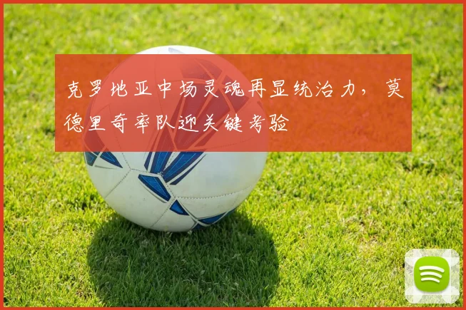克罗地亚中场灵魂再显统治力，莫德里奇率队迎关键考验