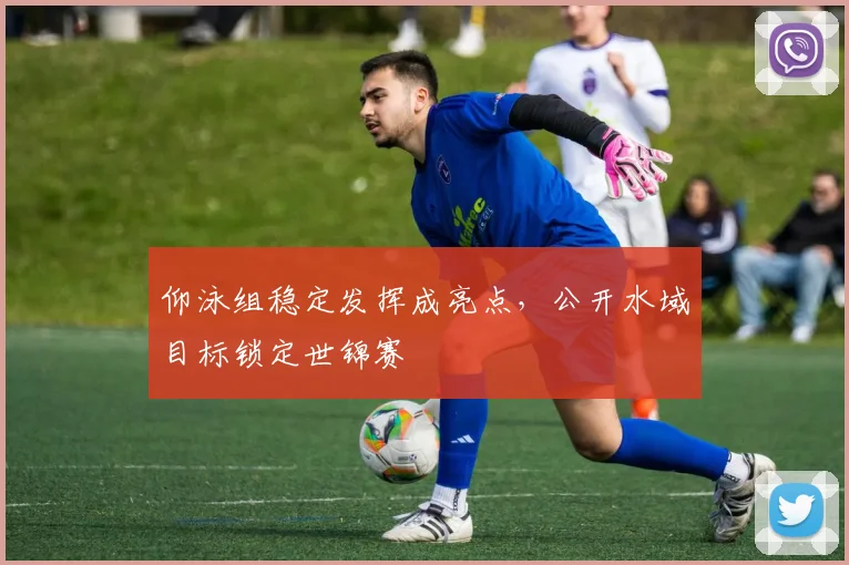 仰泳组稳定发挥成亮点，公开水域目标锁定世锦赛
