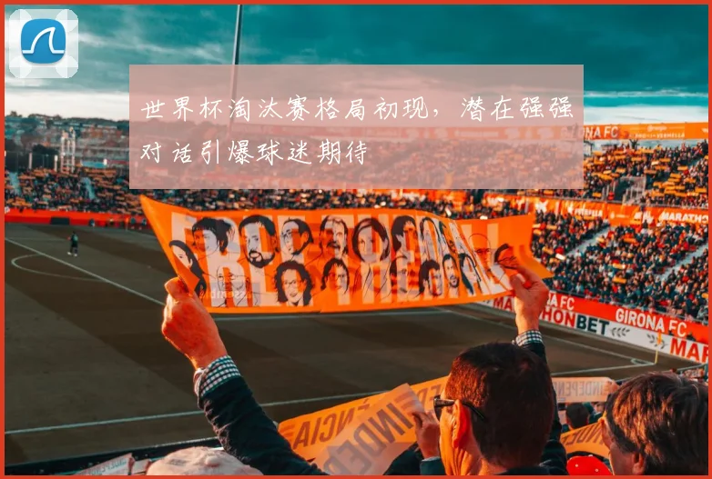 世界杯淘汰赛格局初现，潜在强强对话引爆球迷期待