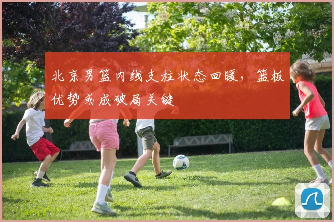 北京男篮内线支柱状态回暖，篮板优势或成破局关键