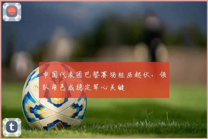 中国代表团巴黎赛场经历起伏，领队角色成稳定军心关键