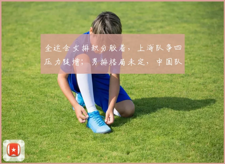 全运会女排积分胶着，上海队争四压力陡增；男排格局未定，中国队仍握主动权