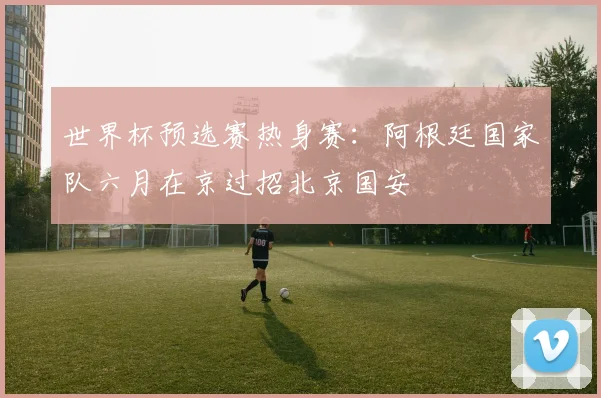 世界杯预选赛热身赛：阿根廷国家队六月在京过招北京国安