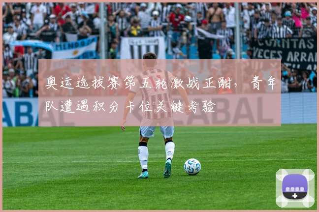 奥运选拔赛第五轮激战正酣，青年队遭遇积分卡位关键考验