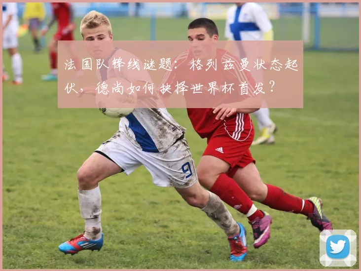 法国队锋线谜题：格列兹曼状态起伏，德尚如何抉择世界杯首发？