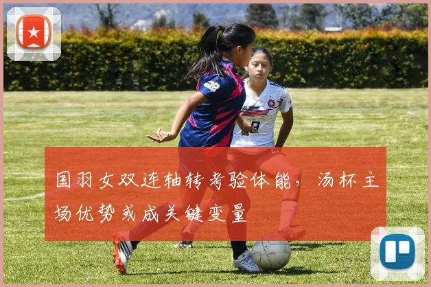 国羽女双连轴转考验体能，汤杯主场优势或成关键变量