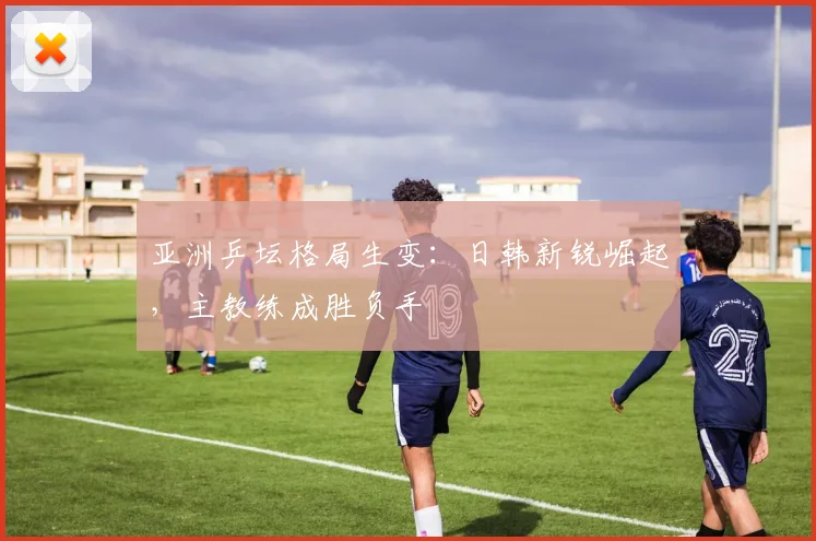 亚洲乒坛格局生变：日韩新锐崛起，主教练成胜负手