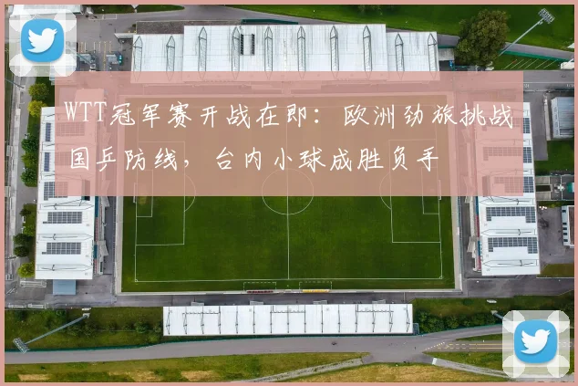 WTT冠军赛开战在即：欧洲劲旅挑战国乒防线，台内小球成胜负手