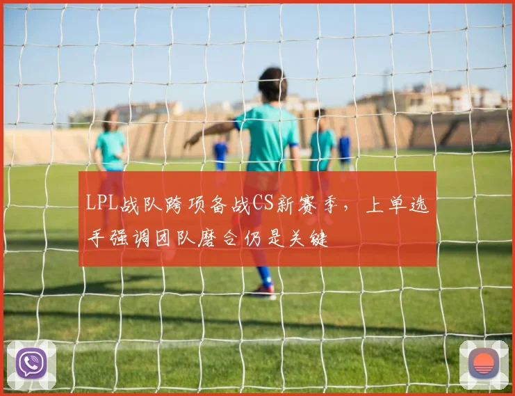 LPL战队跨项备战CS新赛季，上单选手强调团队磨合仍是关键