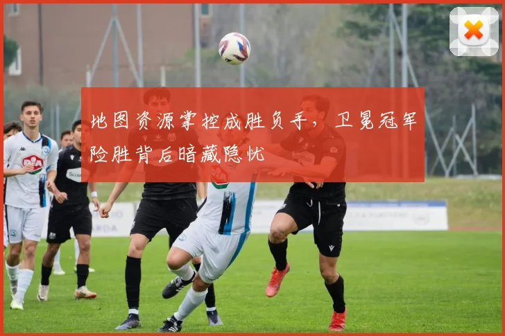 地图资源掌控成胜负手,卫冕冠军险胜背后暗藏隐忧