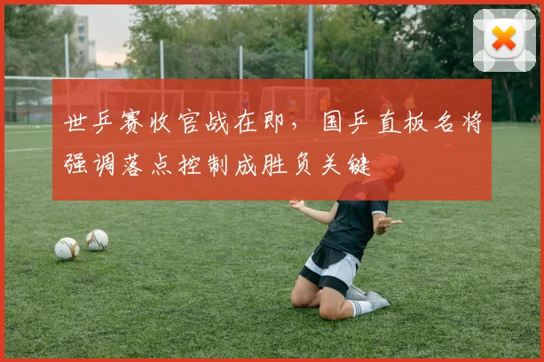 世乒赛收官战在即，国乒直板名将强调落点控制成胜负关键
