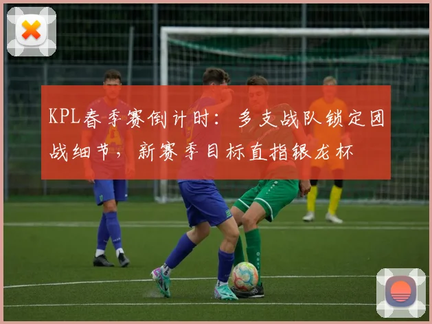 KPL春季赛倒计时：多支战队锁定团战细节，新赛季目标直指银龙杯