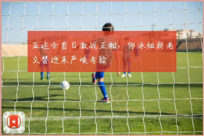 亚运会首日激战正酣，仰泳组新老交替迎来严峻考验