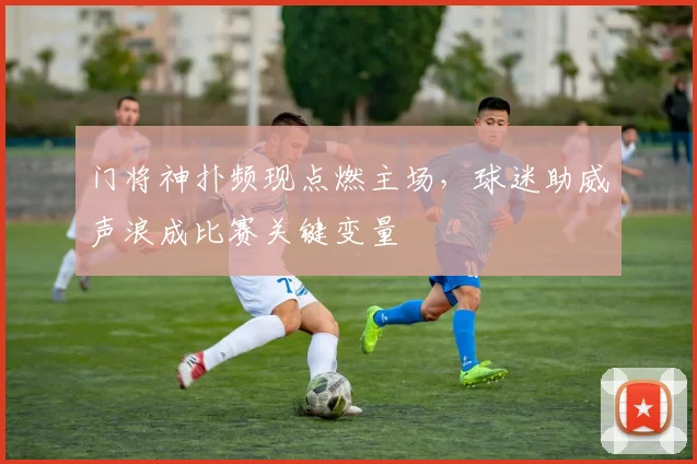 门将神扑频现点燃主场，球迷助威声浪成比赛关键变量