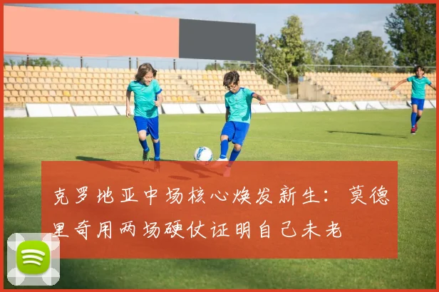 克罗地亚中场核心焕发新生：莫德里奇用两场硬仗证明自己未老
