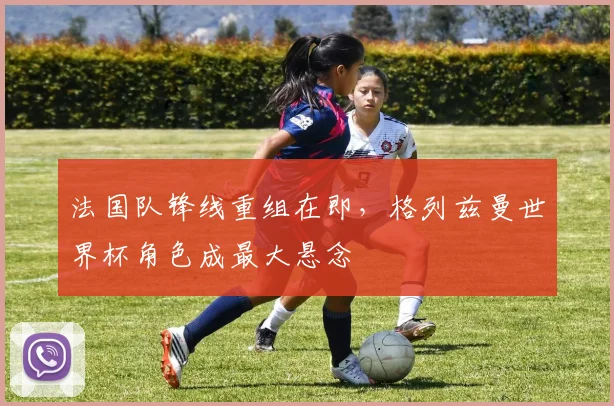 法国队锋线重组在即，格列兹曼世界杯角色成最大悬念