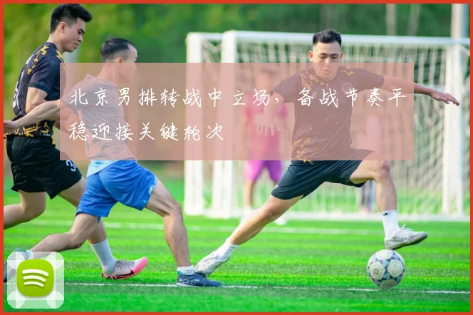 北京男排转战中立场，备战节奏平稳迎接关键轮次
