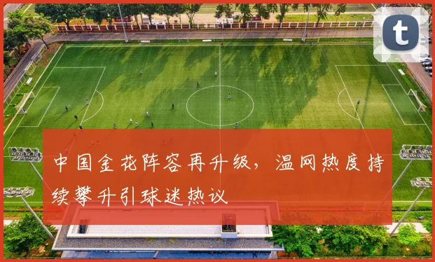 中国金花阵容再升级，温网热度持续攀升引球迷热议