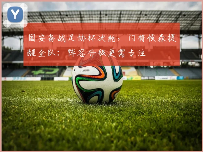 国安备战足协杯次轮，门将侯森提醒全队：阵容升级更需专注