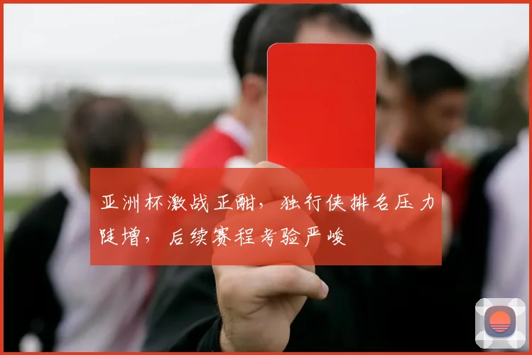 亚洲杯激战正酣，独行侠排名压力陡增，后续赛程考验严峻