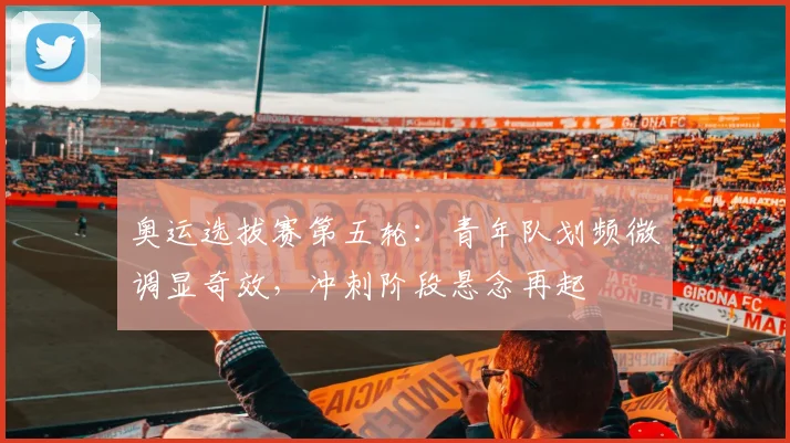 奥运选拔赛第五轮：青年队划频微调显奇效，冲刺阶段悬念再起
