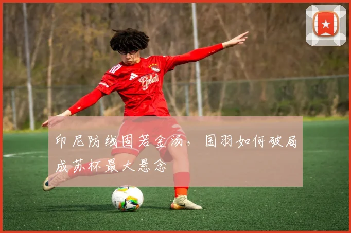 印尼防线固若金汤，国羽如何破局成苏杯最大悬念