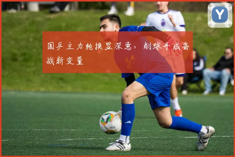 国乒主力轮换显深意，削球手成备战新变量