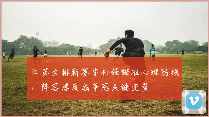 江苏女排新赛季补强瞄准心理防线，阵容厚度成争冠关键变量