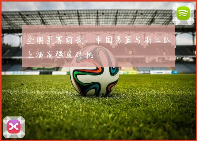 全明星赛前夜，中国男篮与浙江队上演高强度对抗