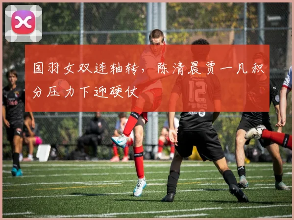 国羽女双连轴转，陈清晨贾一凡积分压力下迎硬仗