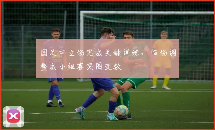 国足中立场完成关键训练，临场调整成小组赛突围变数