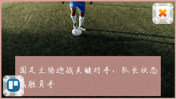 国足主场迎战关键对手,队长状态成胜负手